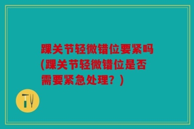 踝关节轻微错位要紧吗(踝关节轻微错位是否需要紧急处理？)