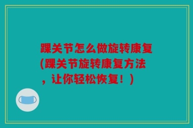 踝关节怎么做旋转康复(踝关节旋转康复方法，让你轻松恢复！)