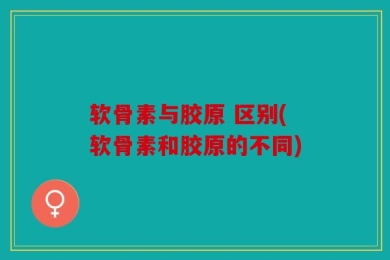 软骨素与胶原 区别(软骨素和胶原的不同)