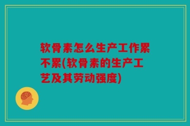 软骨素怎么生产工作累不累(软骨素的生产工艺及其劳动强度)