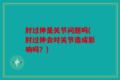 肘过伸是关节问题吗(肘过伸会对关节造成影响吗？)