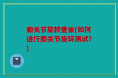 膝关节旋转查体(如何进行膝关节旋转测试？)