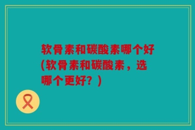 软骨素和碳酸素哪个好(软骨素和碳酸素，选哪个更好？)