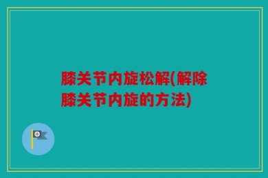 膝关节内旋松解(解除膝关节内旋的方法)