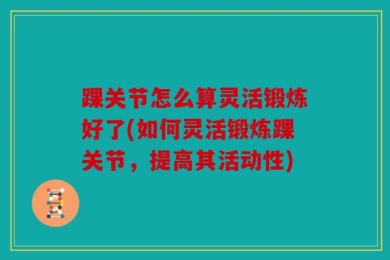 踝关节怎么算灵活锻炼好了(如何灵活锻炼踝关节，提高其活动性)