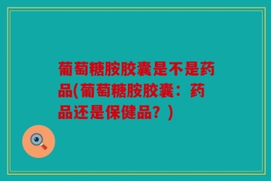 葡萄糖胺胶囊是不是药品(葡萄糖胺胶囊：药品还是保健品？)