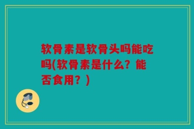 软骨素是软骨头吗能吃吗(软骨素是什么？能否食用？)