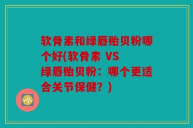 软骨素和绿唇贻贝粉哪个好(软骨素 VS 绿唇贻贝粉：哪个更适合关节保健？)