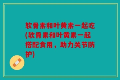 软骨素和叶黄素一起吃(软骨素和叶黄素一起搭配食用，助力关节防护)