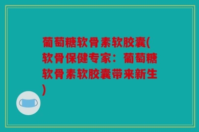 葡萄糖软骨素软胶囊(软骨保健专家：葡萄糖软骨素软胶囊带来新生)