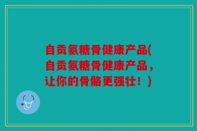 自贡氨糖骨健康产品(自贡氨糖骨健康产品，让你的骨骼更强壮！)