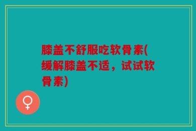 膝盖不舒服吃软骨素(缓解膝盖不适，试试软骨素)