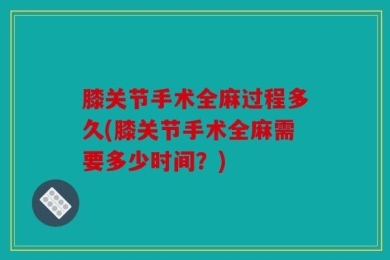 膝关节手术全麻过程多久(膝关节手术全麻需要多少时间？)