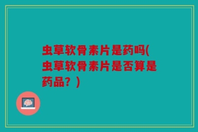 虫草软骨素片是药吗(虫草软骨素片是否算是药品？)