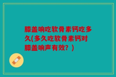 膝盖响吃软骨素钙吃多久(多久吃软骨素钙对膝盖响声有效？)