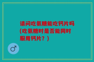 请问吃氨糖能吃钙片吗(吃氨糖时是否能同时服用钙片？)
