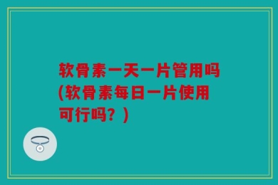 软骨素一天一片管用吗(软骨素每日一片使用可行吗？)