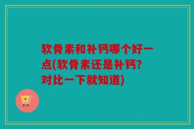 软骨素和补钙哪个好一点(软骨素还是补钙？对比一下就知道)