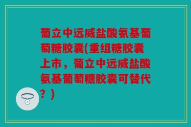 葡立中远威盐酸氨基葡萄糖胶囊(重组糖胶囊上市，葡立中远威盐酸氨基葡萄糖胶囊可替代？)