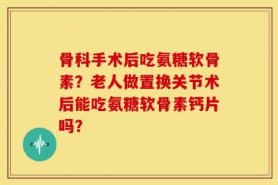 骨科手术后吃氨糖软骨素？老人做置换关节术后能吃氨糖软骨素钙片吗？