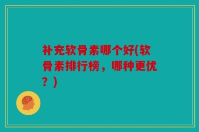 补充软骨素哪个好(软骨素排行榜，哪种更优？)