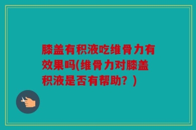 膝盖有积液吃维骨力有效果吗(维骨力对膝盖积液是否有帮助？)