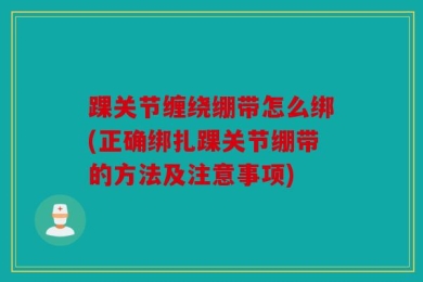 踝关节缠绕绷带怎么绑(正确绑扎踝关节绷带的方法及注意事项)