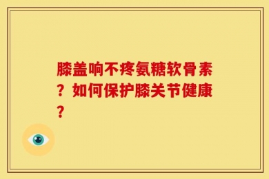 膝盖响不疼氨糖软骨素？如何保护膝关节健康？