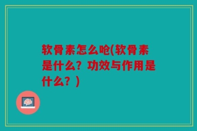 软骨素怎么呛(软骨素是什么？功效与作用是什么？)