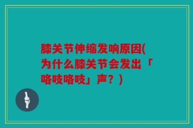 膝关节伸缩发响原因(为什么膝关节会发出「咯吱咯吱」声？)
