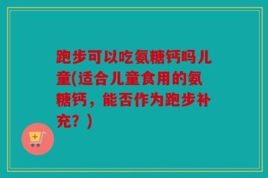 跑步可以吃氨糖钙吗儿童(适合儿童食用的氨糖钙，能否作为跑步补充？)