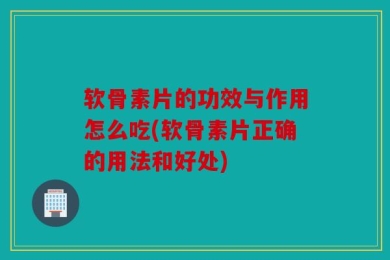 软骨素片的功效与作用怎么吃(软骨素片正确的用法和好处)