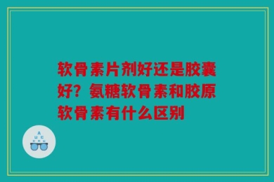 软骨素片剂好还是胶囊好？氨糖软骨素和胶原软骨素有什么区别
