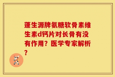 蓬生源牌氨糖软骨素维生素d钙片对长骨有没有作用？医学专家解析？