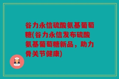 谷力永信硫酸氨基葡萄糖(谷力永信发布硫酸氨基葡萄糖新品，助力骨关节健康)