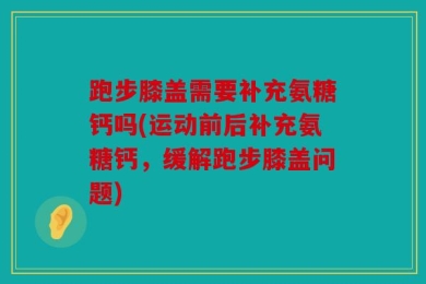 跑步膝盖需要补充氨糖钙吗(运动前后补充氨糖钙，缓解跑步膝盖问题)