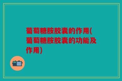 葡萄糖胺胶囊的作用(葡萄糖胺胶囊的功能及作用)