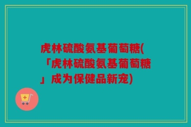 虎林硫酸氨基葡萄糖(「虎林硫酸氨基葡萄糖」成为保健品新宠)