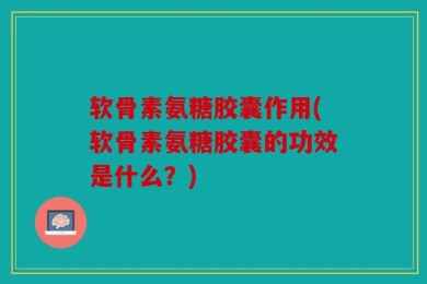软骨素氨糖胶囊作用(软骨素氨糖胶囊的功效是什么？)