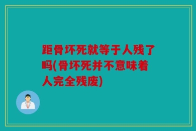 距骨坏死就等于人残了吗(骨坏死并不意味着人完全残废)