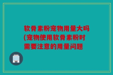 软骨素粉宠物用量大吗(宠物使用软骨素粉时需要注意的用量问题