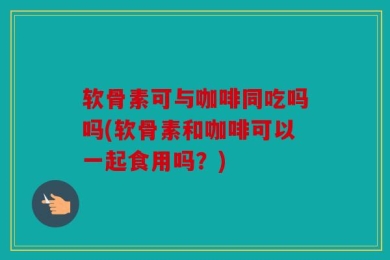 软骨素可与咖啡同吃吗吗(软骨素和咖啡可以一起食用吗？)