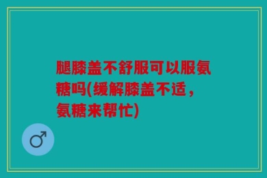 腿膝盖不舒服可以服氨糖吗(缓解膝盖不适，氨糖来帮忙)
