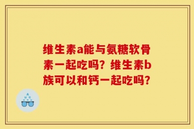 维生素a能与氨糖软骨素一起吃吗？维生素b族可以和钙一起吃吗？