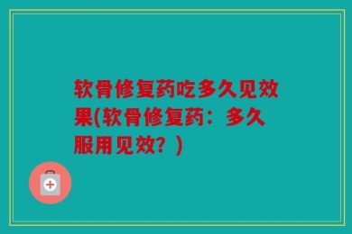 软骨修复药吃多久见效果(软骨修复药：多久服用见效？)