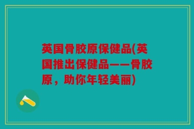 英国骨胶原保健品(英国推出保健品——骨胶原，助你年轻美丽)
