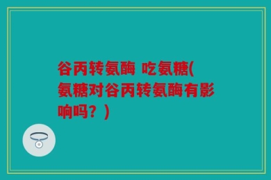 谷丙转氨酶 吃氨糖(氨糖对谷丙转氨酶有影响吗？)