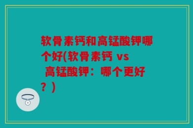 软骨素钙和高锰酸钾哪个好(软骨素钙 vs 高锰酸钾：哪个更好？)