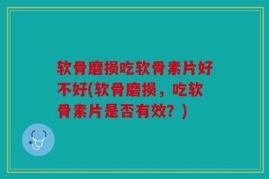 软骨磨损吃软骨素片好不好(软骨磨损，吃软骨素片是否有效？)