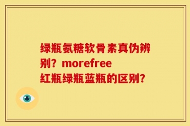 绿瓶氨糖软骨素真伪辨别？morefree红瓶绿瓶蓝瓶的区别？